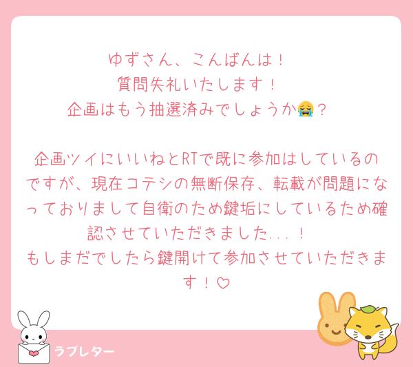 ゆずさん、こんばんは！
質問失礼いたします！
企画はもう抽選済みでしょうか😭？

企画ツイにいいねとRTで既に参加はしているのですが、現在コテシの無断保存、転載が問題になっておりまして自衛のため鍵垢にしているため確認させていただきました...！
もしまだでしたら鍵開けて参加させていただきます！