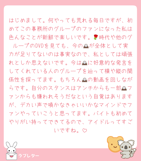 はじめまして。何やっても荒れる毎日ですが、初めてこの事務所のグループのファンになった私は色んなことが新鮮で楽しいです。🌹時代や他のグループのDVDを見ても、今の🕰が全体として実力が足りてないのは事実なので、私としては頑張れとしか思えないです。今は🕰に好意的な発言をしてくれている人のグループを辿って横や縦の関係性を探ってます。もちろん🕰の動画を回しながらです。自分のスタンスはアンチからも一部🕰ファンからも嫌われそうだなという自覚はありますが、デカい声で喚かなきゃいいかなマインドでファンやっていこうと思ってます。バイトも初めてやりがい持ってできてるので、アイドルってすごいですね。