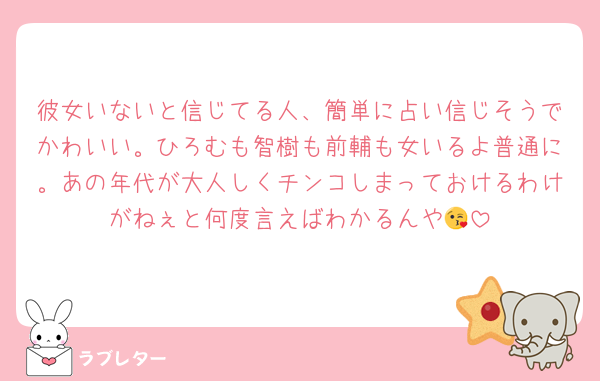 彼女いないと信じてる人、簡単に占い信じそうでかわいい。ひろむも智樹も前輔も女いるよ普通に。あの年代が大人しくチンコしまっておけるわけがねぇと何度言えばわかるんや😘