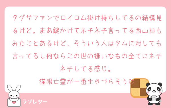 タグサファンでロイロム掛け持ちしてるの結構見るけど。まあ鍵かけてネチネチ言ってる西山担もみたことあるけど、そういう人はタムに対しても言ってるし何ならこの世の嫌いなもの全てにネチネチしてる感じ。
猫眼亡霊が一番生きづらそう