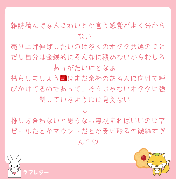 雑誌積んでる人こわいとか言う感覚がよく分からない
売り上げ伸ばしたいのは多くのオタク共通のことだし自分は金銭的にそんなに積めないからむしろありがたいけどなぁ
枯らしましょう📮はまだ余裕のある人に向けて呼びかけてるのであって、そうじゃないオタクに強制しているようには見えない
し
推し方合わないと思うなら無視すればいいのにアピールだとかマウントだとか受け取るの繊細すぎん？