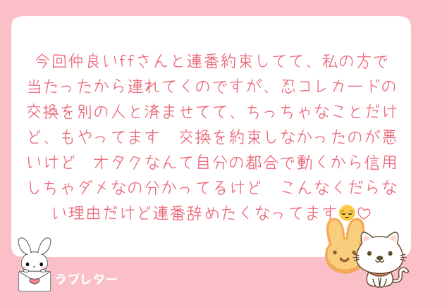 今回仲良いffさんと連番約束してて、私の方で当たったから連れてくのですが、忍コレカードの交換を別の人と済ませてて、ちっちゃなことだけど、もやってます🥲交換を約束しなかったのが悪いけど🥲オタクなんて自分の都合で動くから信用しちゃダメなの分かってるけど🥲こんなくだらない理由だけど連番辞めたくなってます😔