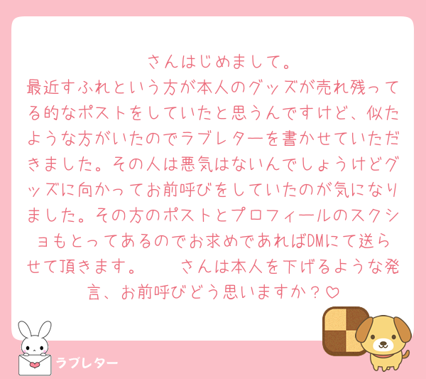 🫵🏻さんはじめまして。
最近すふれという方が本人のグッズが売れ残ってる的なポストをしていたと思うんですけど、似たような方がいたのでラブレターを書かせていただきました。その人は悪気はないんでしょうけどグッズに向かってお前呼びをしていたのが気になりました。その方のポストとプロフィールのスクショもとってあるのでお求めであればDMにて送らせて頂きます。🫵🏻さんは本人を下げるような発言、お前呼びどう思いますか？