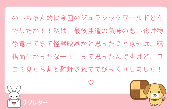 のいちゃん的に今回のジュラシックワールドどうでしたか！！私は、最後亜種の気味の悪い化け物恐竜出てきて怪獣映画かと思ったこと以外は、結構面白かったなー！！って思ったんですけど、口コミ見たら割と酷評されててびっくりしました！！