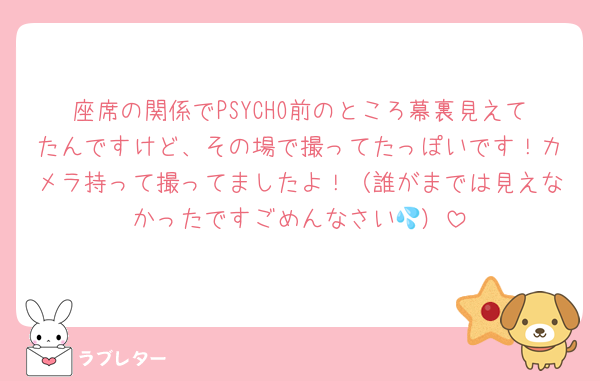座席の関係でPSYCHO前のところ幕裏見えてたんですけど、その場で撮ってたっぽいです！カメラ持って撮ってましたよ！（誰がまでは見えなかったですごめんなさい💦）