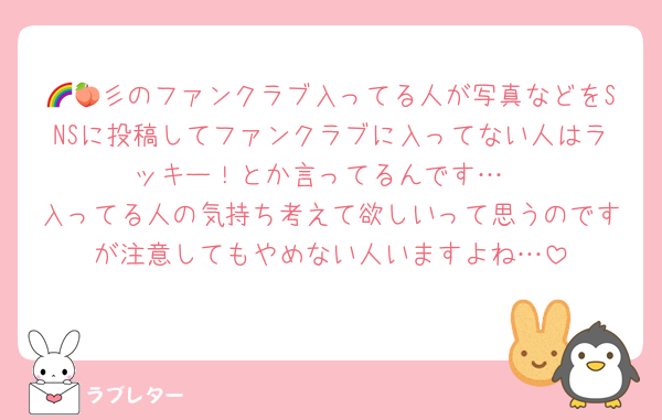 🌈🍑彡のファンクラブ入ってる人が写真などをSNSに投稿してファンクラブに入ってない人はラッキー！とか言ってるんです…
入ってる人の気持ち考えて欲しいって思うのですが注意してもやめない人いますよね…