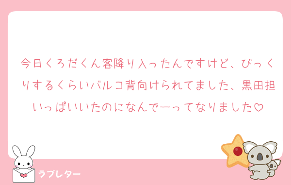 今日くろだくん客降り入ったんですけど、びっくりするくらいバルコ背向けられてました、黒田担いっぱいいたのになんでーってなりました