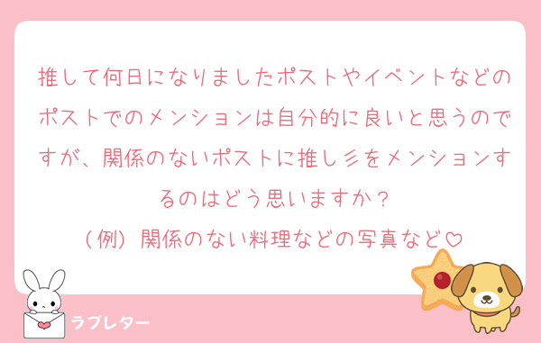 推して何日になりましたポストやイベントなどのポストでのメンションは自分的に良いと思うのですが、関係のないポストに推し彡をメンションするのはどう思いますか？
(例) 関係のない料理などの写真など
