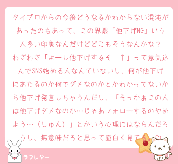 タイプロからの今後どうなるかわからない混沌があったのもあって、この界隈「他下げNG」いう人多い印象なんだけどどこもそうなんかな？
わざわざ「よーし他下げするぞ〜↑」って意気込んでSNS始める人なんていないし、何が他下げにあたるのか何でダメなのかとかわかってないから他下げ発言しちゃうんだし、「そっかぁこの人は他下げダメなのか…じゃあフォローするのやめよう…（しゅん）」とかいう心理にはならんだろうし、無意味だろと思って面白く見てる。