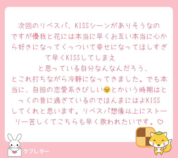 次回のリベスパ、KISSシーンがありそうなのですが優我と花には本当に早くお互い本当に心から好きになってくっついて幸せになってほしすぎて早くKISSしてしまえ‼️‼️‼️‼️‼️‼️‼️‼️と思っている自分なんなんだろう、とこれ打ちながら冷静になってきました。でも本当に、自担の恋愛系きびしい😣とかいう時期はとっくの昔に過ぎているのでほんまにはよKISSしてくれと思います。リベスパ想像以上にストーリー苦しくてこちらも早く救われたいです。