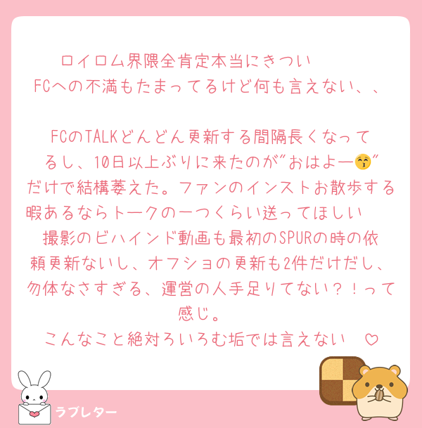 ロイロム界隈全肯定本当にきつい🥹🥹
FCへの不満もたまってるけど何も言えない、、
FCのTALKどんどん更新する間隔長くなってるし、10日以上ぶりに来たのが"おはよー😚"だけで結構萎えた。ファンのインストお散歩する暇あるならトークの一つくらい送ってほしい🥹
撮影のビハインド動画も最初のSPURの時の依頼更新ないし、オフショの更新も2件だけだし、勿体なさすぎる、運営の人手足りてない？！って感じ。
こんなこと絶対ろいろむ垢では言えない🥹