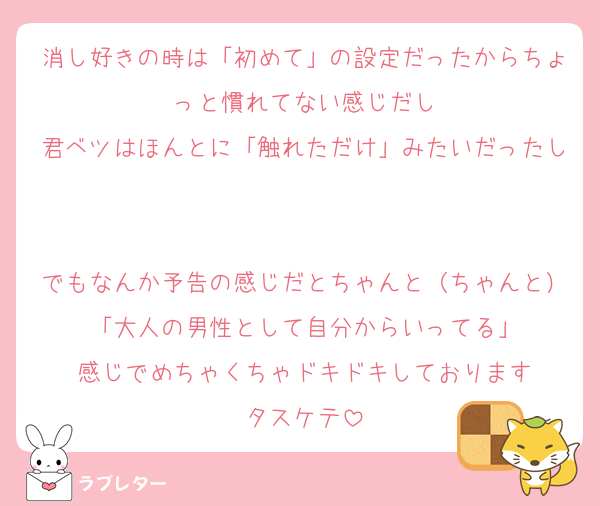 消し好きの時は「初めて」の設定だったからちょっと慣れてない感じだし
君ベツはほんとに「触れただけ」みたいだったし

でもなんか予告の感じだとちゃんと（ちゃんと）「大人の男性として自分からいってる」
感じでめちゃくちゃドキドキしております
タスケテ