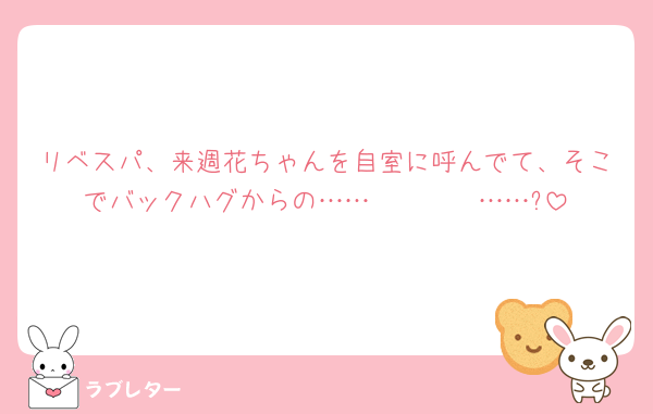 リベスパ、来週花ちゃんを自室に呼んでて、そこでバックハグからの……𝓚𝓲𝓼𝓼……?