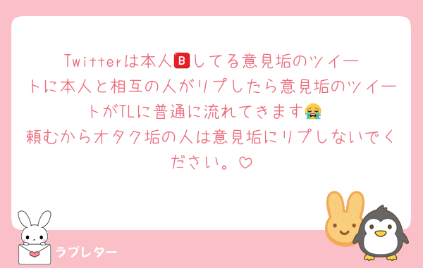 Twitterは本人🅱️してる意見垢のツイートに本人と相互の人がリプしたら意見垢のツイートがTLに普通に流れてきます😭
頼むからオタク垢の人は意見垢にリプしないでください。