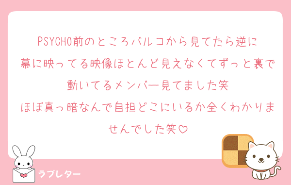 PSYCHO前のところバルコから見てたら逆に幕に映ってる映像ほとんど見えなくてずっと裏で動いてるメンバー見てました笑
ほぼ真っ暗なんで自担どこにいるか全くわかりませんでした笑