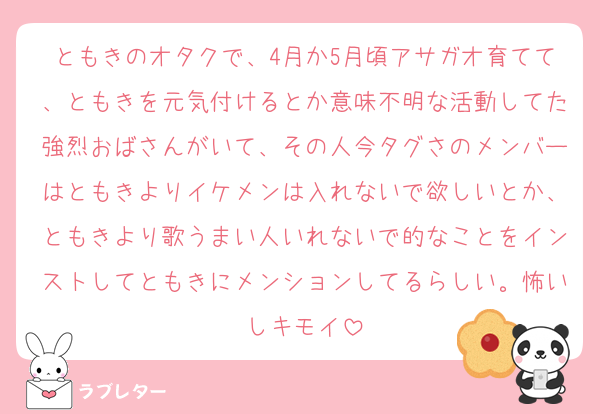 ともきのオタクで、4月か5月頃アサガオ育てて、ともきを元気付けるとか意味不明な活動してた強烈おばさんがいて、その人今タグさのメンバーはともきよりイケメンは入れないで欲しいとか、ともきより歌うまい人いれないで的なことをインストしてともきにメンションしてるらしい。怖いしキモイ
