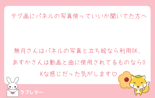 タグ画にパネルの写真使っていいか聞いてた方へ

無月さんはパネルの写真と立ち絵なら利用OK、あすかさんは動画と曲に使用されてるものならOKな感じだった気がします
