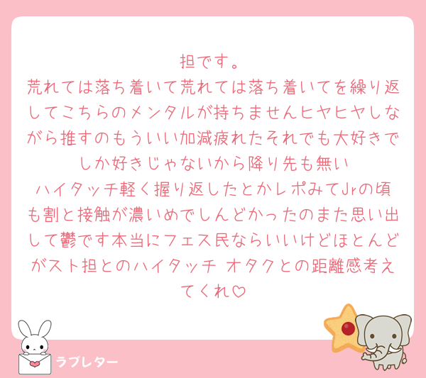 🦔担です。
荒れては落ち着いて荒れては落ち着いてを繰り返してこちらのメンタルが持ちませんヒヤヒヤしながら推すのもういい加減疲れたそれでも大好きで🦔しか好きじゃないから降り先も無い
ハイタッチ軽く握り返したとかレポみてJrの頃も割と接触が濃いめでしんどかったのまた思い出して鬱です本当にフェス民ならいいけどほとんどがスト担とのハイタッチ オタクとの距離感考えてくれ