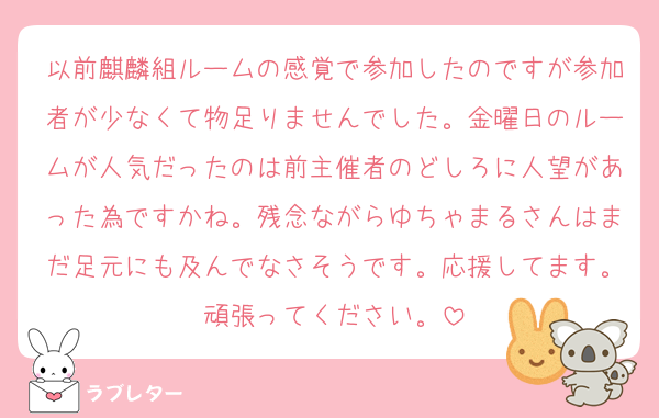 以前麒麟組ルームの感覚で参加したのですが参加者が少なくて物足りませんでした。金曜日のルームが人気だったのは前主催者のどしろに人望があった為ですかね。残念ながらゆちゃまるさんはまだ足元にも及んでなさそうです。応援してます。頑張ってください。