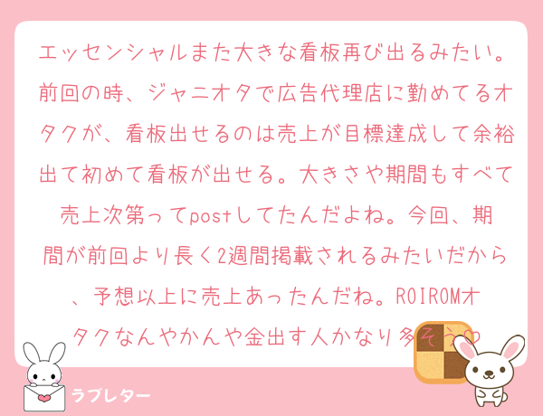 エッセンシャルまた大きな看板再び出るみたい。前回の時、ジャニオタで広告代理店に勤めてるオタクが、看板出せるのは売上が目標達成して余裕出て初めて看板が出せる。大きさや期間もすべて売上次第ってpostしてたんだよね。今回、期間が前回より長く2週間掲載されるみたいだから、予想以上に売上あったんだね。ROIROMオタクなんやかんや金出す人かなり多そう