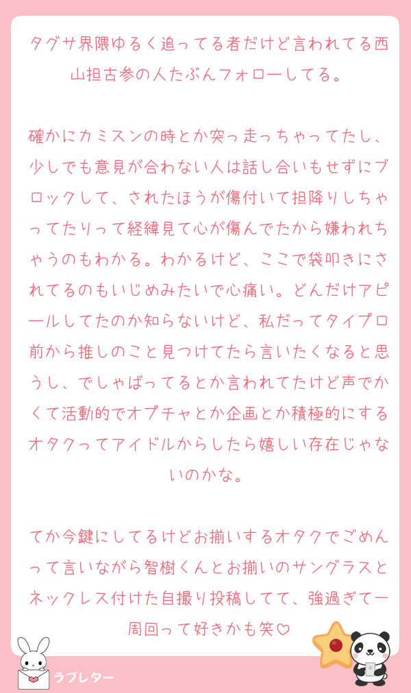 タグサ界隈ゆるく追ってる者だけど言われてる西山担古参の人たぶんフォローしてる。

確かにカミスンの時とか突っ走っちゃってたし、少しでも意見が合わない人は話し合いもせずにブロックして、されたほうが傷付いて担降りしちゃってたりって経緯見て心が傷んでたから嫌われちゃうのもわかる。わかるけど、ここで袋叩きにされてるのもいじめみたいで心痛い。どんだけアピールしてたのか知らないけど、私だってタイプロ前から推しのこと見つけてたら言いたくなると思うし、でしゃばってるとか言われてたけど声でかくて活動的でオプチャとか企画とか積極的にするオタクってアイドルからしたら嬉しい存在じゃないのかな。

てか今鍵にしてるけどお揃いするオタクでごめんって言いながら智樹くんとお揃いのサングラスとネックレス付けた自撮り投稿してて、強過ぎて一周回って好きかも笑