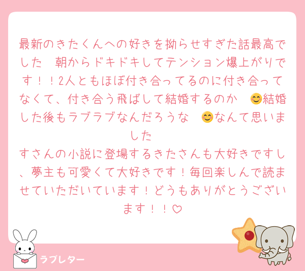 最新のきたくんへの好きを拗らせすぎた話最高でした〜朝からドキドキしてテンション爆上がりです！！2人ともほぼ付き合ってるのに付き合ってなくて、付き合う飛ばして結婚するのか〜😊結婚した後もラブラブなんだろうな〜😊なんて思いました〜
すさんの小説に登場するきたさんも大好きですし、夢主も可愛くて大好きです！毎回楽しんで読ませていただいています！どうもありがとうございます！！