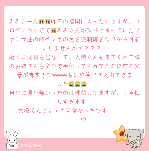 みみさーん😭😭昨日の福岡に入ったのですが、コロペン多すぎて😭みみさんがスペで言っていたファンサ曲の時ペンラの色を逆制御を今日から可能にしませんかァ？？？
近くに同担も居なくて、大橋くんも来てくれて隣のお姉さんも全力で手伝ってくれてたのに前の光景が緑すぎてwwwwwもはや笑いさえ出てきました😭😭😭
自分に運が無かったのは理解してますが、正直悔しすぎます
大橋くんはとても可愛かったです❣️❣️❣️❣️❣️❣️❣️