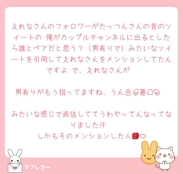 えれなさんのフォロワーがたっつんさんの昔のツイートの 俺がカップルチャンネルに出るとしたら誰とペアだと思う？（男有りで）みたいなツイートを引用してえれなさんをメンションしてたんですよ で、えれなさんが

男有りがもう狙ってますね、うん┏┛墓┗┓

みたいな感じで返信しててうわやってんなってなりました汗
しかもそのメンションした人🎒