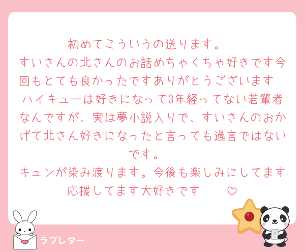 初めてこういうの送ります。
すいさんの北さんのお話めちゃくちゃ好きです今回もとても良かったですありがとうございます
ハイキューは好きになって3年経ってない若輩者なんですが、実は夢小説入りで、すいさんのおかげて北さん好きになったと言っても過言ではないです。
キュンが染み渡ります。今後も楽しみにしてます応援してます大好きです🫰🏻
