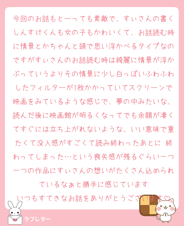 今回のお話もとーっても素敵で、すぃさんの書くしんすけくんも女の子もかわいくて、お話読む時に情景とかちゃんと頭で思い浮かべるタイプなのですがすぃさんのお話読む時は綺麗に情景が浮かぶっていうよりその情景に少し白っぽいふわふわしたフィルターが1枚かかっていてスクリーンで映画をみているような感じで、夢の中みたいな、読んだ後に映画館が明るくなってでも余韻が凄くてすぐには立ち上がれないような、いい意味で重たくて没入感がすごくて読み終わったあとに 終わってしまった…という喪失感が残るぐらい一つ一つの作品にすぃさんの想いがたくさん込められているなぁと勝手に感じています
いつもすてきなお話をありがとうございます