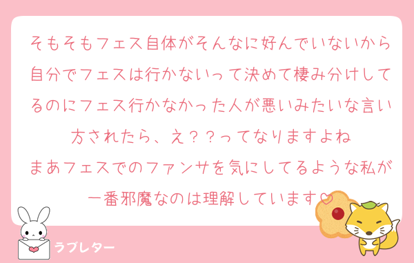 そもそもフェス自体がそんなに好んでいないから自分でフェスは行かないって決めて棲み分けしてるのにフェス行かなかった人が悪いみたいな言い方されたら、え？？ってなりますよね
まあフェスでのファンサを気にしてるような私が一番邪魔なのは理解しています