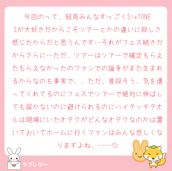 今回のって、結局みんなすっごくSixTONESが大好きだからこそツアーとかの違いに寂しさ感じたからだと思うんです…それがフェス続きだからさらに…ただ、ツアーはツアーで確定もらえたもらえなかったのファンでの論争がまた生まれるからなのも事実で、、ただ、普段そう、気を遣ってくれてるのにフェスでツアーで絶対に伸ばしても届かないのに避けられるのにハイタッチタオルは現場にいたオタクがどんなオタクなのかは置いておいてホームに行くファンはみんな悲しくなりますよね、……