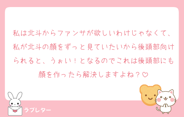 私は北斗からファンサが欲しいわけじゃなくて、私が北斗の顔をずっと見ていたいから後頭部向けられると、うぉい！となるのでこれは後頭部にも顔を作ったら解決しますよね？