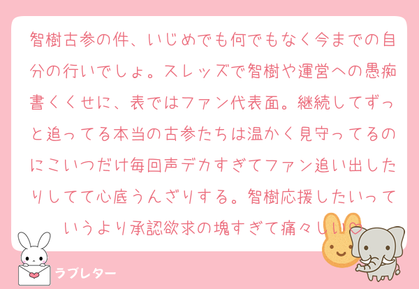 智樹古参の件、いじめでも何でもなく今までの自分の行いでしょ。スレッズで智樹や運営への愚痴書くくせに、表ではファン代表面。継続してずっと追ってる本当の古参たちは温かく見守ってるのにこいつだけ毎回声デカすぎてファン追い出したりしてて心底うんざりする。智樹応援したいっていうより承認欲求の塊すぎて痛々しい