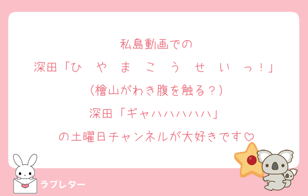 私島動画での
深田「ひ　や　ま　こ　う　せ　い　っ！」
（檜山がわき腹を触る？）
深田「ギャハハハハハ」
の土曜日チャンネルが大好きです