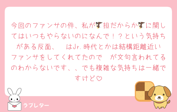 今回のファンサの件、私が🦅担だからか🦅に関してはいつもやらないのになんで！？という気持ちがある反面、🦔はJr.時代とかは結構距離近いファンサをしてくれてたので🦔が文句言われてるのわからないです、、でも複雑な気持ちは一緒ですけど