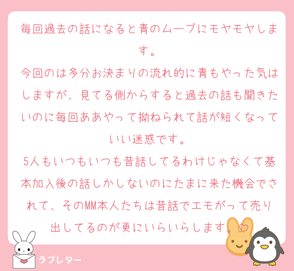 毎回過去の話になると青のムーブにモヤモヤします。
今回のは多分お決まりの流れ的に青もやった気はしますが、見てる側からすると過去の話も聞きたいのに毎回ああやって拗ねられて話が短くなっていい迷惑です。
5人もいつもいつも昔話してるわけじゃなくて基本加入後の話しかしないのにたまに来た機会でされて、そのMM本人たちは昔話でエモがって売り出してるのが更にいらいらします。