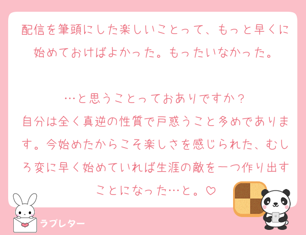 配信を筆頭にした楽しいことって、もっと早くに始めておけばよかった。もったいなかった。

…と思うことっておありですか？
自分は全く真逆の性質で戸惑うこと多めであります。今始めたからこそ楽しさを感じられた、むしろ変に早く始めていれば生涯の敵を一つ作り出すことになった…と。