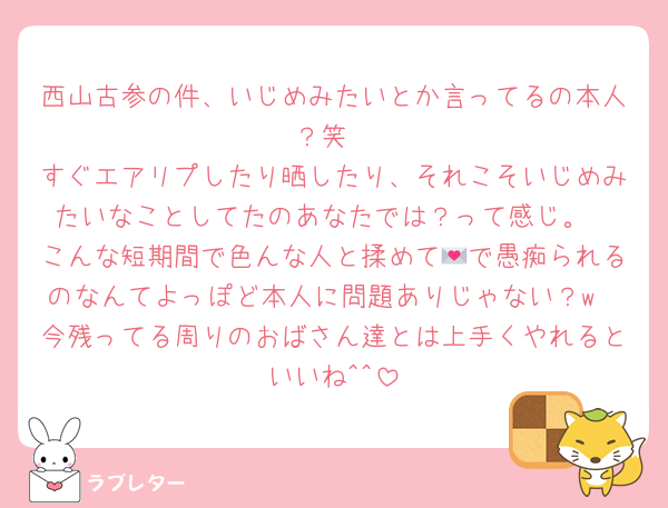 西山古参の件、いじめみたいとか言ってるの本人？笑
すぐエアリプしたり晒したり、それこそいじめみたいなことしてたのあなたでは？って感じ。
こんな短期間で色んな人と揉めて💌で愚痴られるのなんてよっぽど本人に問題ありじゃない？w
今残ってる周りのおばさん達とは上手くやれるといいね^^