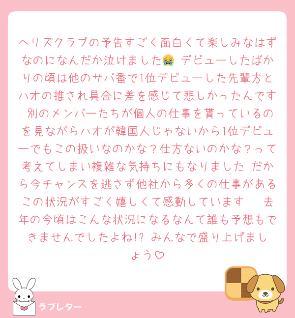 ヘリズクラブの予告すごく面白くて楽しみなはずなのになんだか泣けました😭 デビューしたばかりの頃は他のサバ番で1位デビューした先輩方とハオの推され具合に差を感じて悲しかったんです 別のメンバーたちが個人の仕事を貰っているのを見ながらハオが韓国人じゃないから1位デビューでもこの扱いなのかな？仕方ないのかな？って考えてしまい複雑な気持ちにもなりました だから今チャンスを逃さず他社から多くの仕事があるこの状況がすごく嬉しくて感動しています🥹 去年の今頃はこんな状況になるなんて誰も予想もできませんでしたよね!? みんなで盛り上げましょう