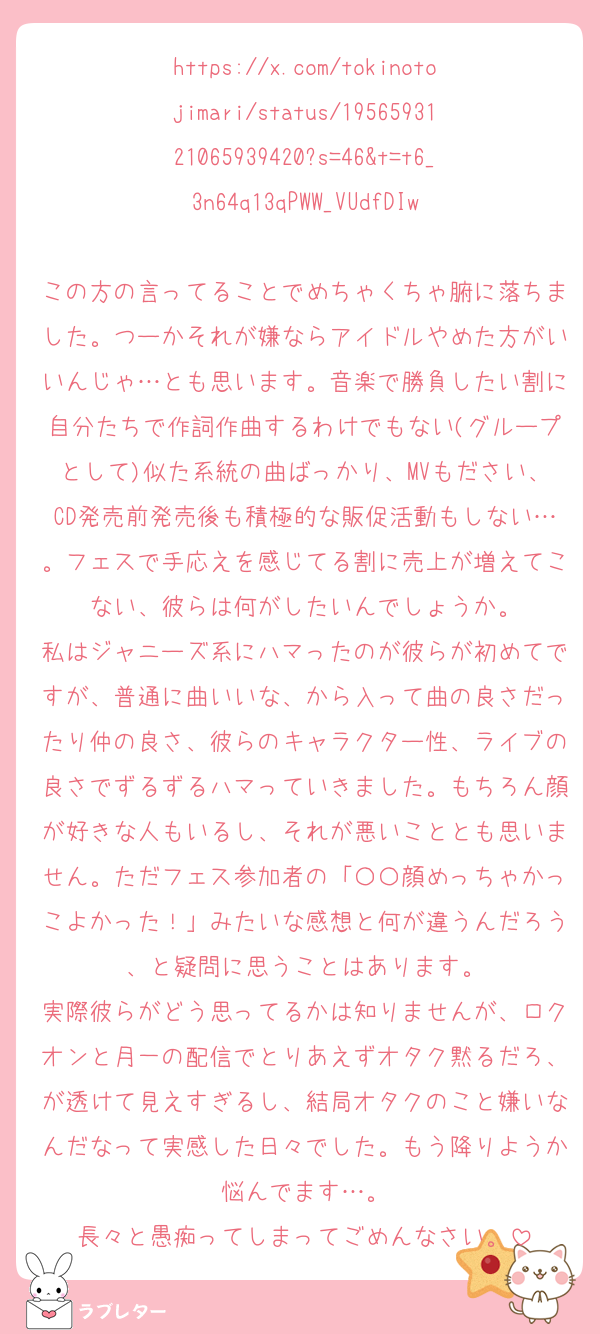 https://x.com/tokinotojimari/status/1956593121065939420?s=46&t=t6_3n64q13qPWW_VUdfDIw

この方の言ってることでめちゃくちゃ腑に落ちました。つーかそれが嫌ならアイドルやめた方がいいんじゃ…とも思います。音楽で勝負したい割に自分たちで作詞作曲するわけでもない(グループとして)似た系統の曲ばっかり、MVもださい、CD発売前発売後も積極的な販促活動もしない…。フェスで手応えを感じてる割に売上が増えてこない、彼らは何がしたいんでしょうか。
私はジャニーズ系にハマったのが彼らが初めてですが、普通に曲いいな、から入って曲の良さだったり仲の良さ、彼らのキャラクター性、ライブの良さでずるずるハマっていきました。もちろん顔が好きな人もいるし、それが悪いこととも思いません。ただフェス参加者の「〇〇顔めっちゃかっこよかった！」みたいな感想と何が違うんだろう、と疑問に思うことはあります。
実際彼らがどう思ってるかは知りませんが、ロクオンと月一の配信でとりあえずオタク黙るだろ、が透けて見えすぎるし、結局オタクのこと嫌いなんだなって実感した日々でした。もう降りようか悩んでます…。
長々と愚痴ってしまってごめんなさい。