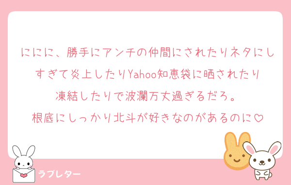 ににに、勝手にアンチの仲間にされたりネタにしすぎて炎上したりYahoo知恵袋に晒されたり凍結したりで波瀾万丈過ぎるだろ。
根底にしっかり北斗が好きなのがあるのに