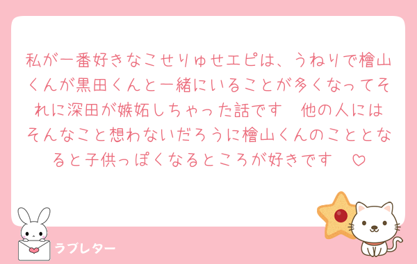 私が一番好きなこせりゅせエピは、うねりで檜山くんが黒田くんと一緒にいることが多くなってそれに深田が嫉妬しちゃった話です❣️他の人にはそんなこと想わないだろうに檜山くんのこととなると子供っぽくなるところが好きです🫶