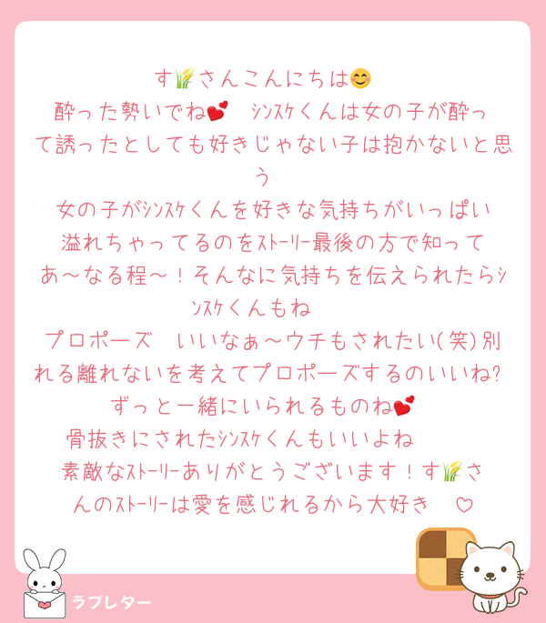 す🌾さんこんにちは😊
酔った勢いでね🤭💕ｼﾝｽｹくんは女の子が酔って誘ったとしても好きじゃない子は抱かないと思う
女の子がｼﾝｽｹくんを好きな気持ちがいっぱい溢れちゃってるのをｽﾄｰﾘｰ最後の方で知ってあ～なる程～！そんなに気持ちを伝えられたらｼﾝｽｹくんもね🥰
プロポーズ❣いいなぁ～ウチもされたい(笑)別れる離れないを考えてプロポーズするのいいね✨ずっと一緒にいられるものね💕
骨抜きにされたｼﾝｽｹくんもいいよね🥰🫶
素敵なｽﾄｰﾘｰありがとうございます！す🌾さんのｽﾄｰﾘｰは愛を感じれるから大好き❣