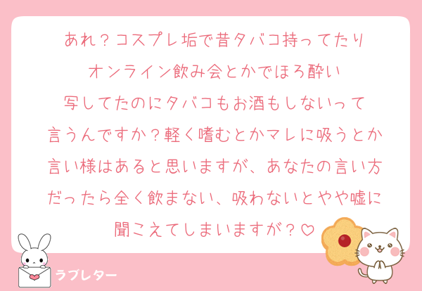 あれ？コスプレ垢で昔タバコ持ってたり
オンライン飲み会とかでほろ酔い
写してたのにタバコもお酒もしないって
言うんですか？軽く嗜むとかマレに吸うとか
言い様はあると思いますが、あなたの言い方
だったら全く飲まない、吸わないとやや嘘に
聞こえてしまいますが？