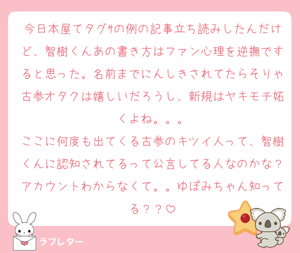 今日本屋てタグｻの例の記事立ち読みしたんだけど、智樹くんあの書き方はファン心理を逆撫ですると思った。名前までにんしきされてたらそりゃ古参オタクは嬉しいだろうし、新規はヤキモチ妬くよね。。。
ここに何度も出てくる古参のキツイ人って、智樹くんに認知されてるって公言してる人なのかな？アカウントわからなくて。。ゆぽみちゃん知ってる？？