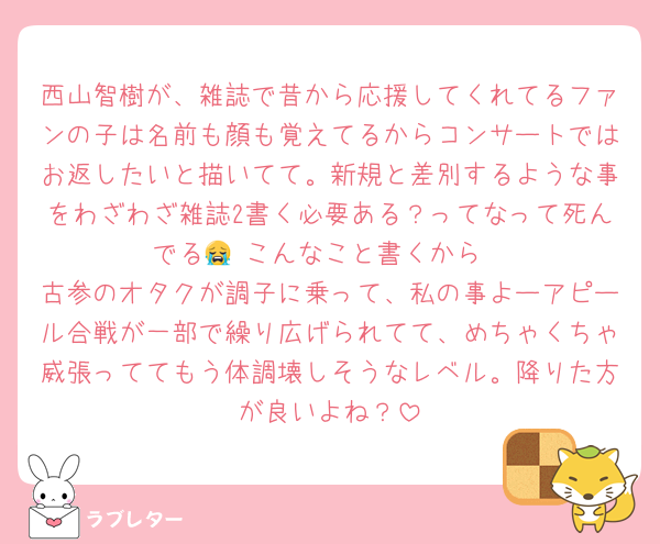 西山智樹が、雑誌で昔から応援してくれてるファンの子は名前も顔も覚えてるからコンサートではお返したいと描いてて。新規と差別するような事をわざわざ雑誌2書く必要ある？ってなって死んでる😭 こんなこと書くから
古参のオタクが調子に乗って、私の事よーアピール合戦が一部で繰り広げられてて、めちゃくちゃ威張っててもう体調壊しそうなレベル。降りた方が良いよね？