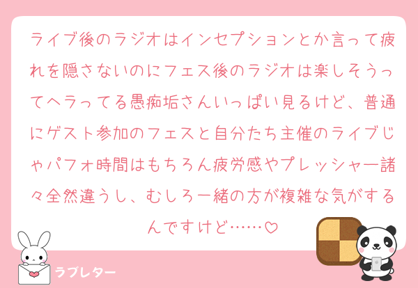ライブ後のラジオはインセプションとか言って疲れを隠さないのにフェス後のラジオは楽しそうってヘラってる愚痴垢さんいっぱい見るけど、普通にゲスト参加のフェスと自分たち主催のライブじゃパフォ時間はもちろん疲労感やプレッシャー諸々全然違うし、むしろ一緒の方が複雑な気がするんですけど……