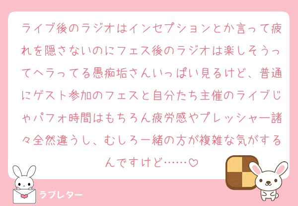 ライブ後のラジオはインセプションとか言って疲れを隠さないのにフェス後のラジオは楽しそうってヘラってる愚痴垢さんいっぱい見るけど、普通にゲスト参加のフェスと自分たち主催のライブじゃパフォ時間はもちろん疲労感やプレッシャー諸々全然違うし、むしろ一緒の方が複雑な気がするんですけど……
