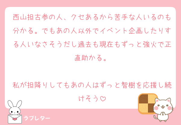 西山担古参の人、クセあるから苦手な人いるのも分かる。でもあの人以外でイベント企画したりする人いなさそうだし過去も現在もずっと強火で正直助かる。

私が担降りしてもあの人はずっと智樹を応援し続けそう
